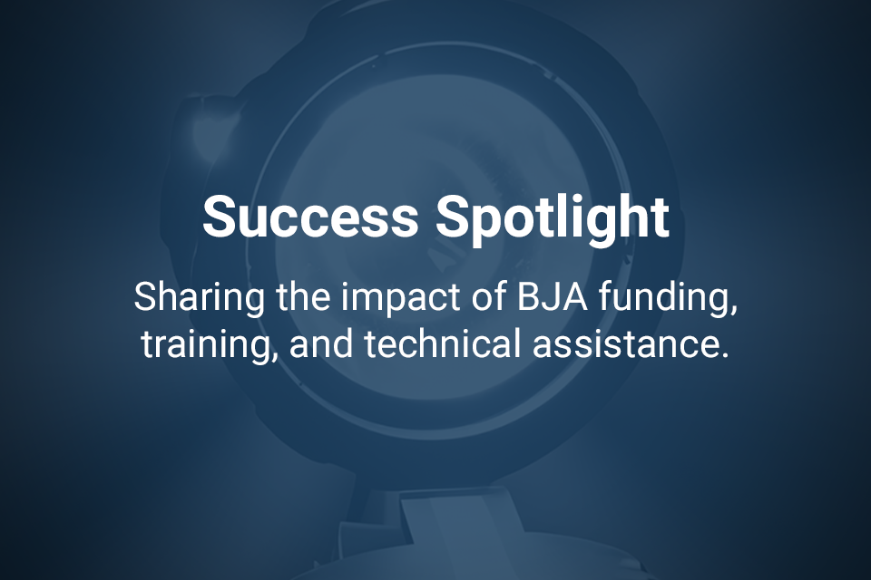 Success Spotlight - Sharing the impact of BJA funding, training, and technical assistance